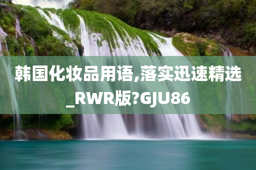 韩国化妆品用语,落实迅速精选_RWR版?GJU86