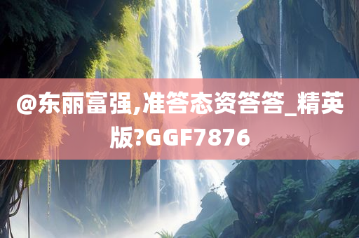 @东丽富强,准答态资答答_精英版?GGF7876