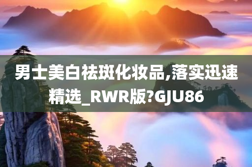 男士美白祛斑化妆品,落实迅速精选_RWR版?GJU86
