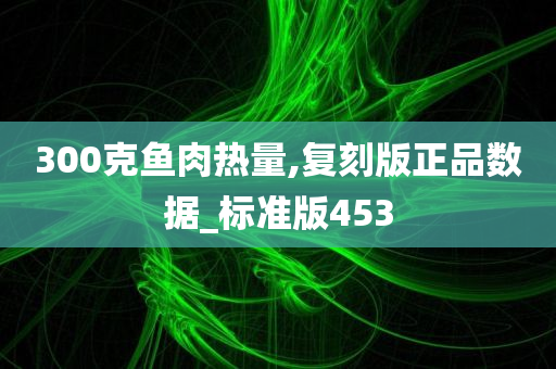 300克鱼肉热量,复刻版正品数据_标准版453