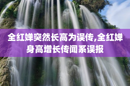 全红婵突然长高为误传,全红婵身高增长传闻系误报