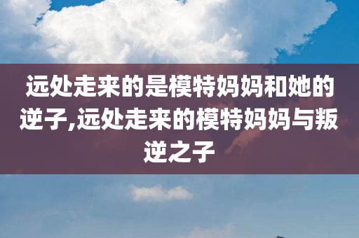 远处走来的是模特妈妈和她的逆子,远处走来的模特妈妈与叛逆之子