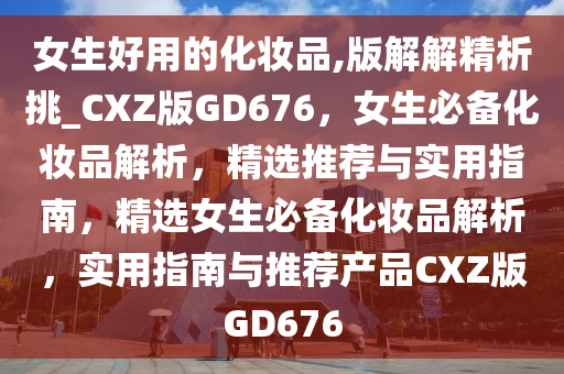 女生好用的化妆品,版解解精析挑_CXZ版GD676，女生必备化妆品解析，精选推荐与实用指南，精选女生必备化妆品解析，实用指南与推荐产品CXZ版GD676