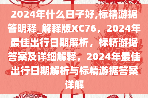 2024年什么日子好,标精游据答明释_解释版XC76，2024年最佳出行日期解析，标精游据答案及详细解释，2024年最佳出行日期解析与标精游据答案详解