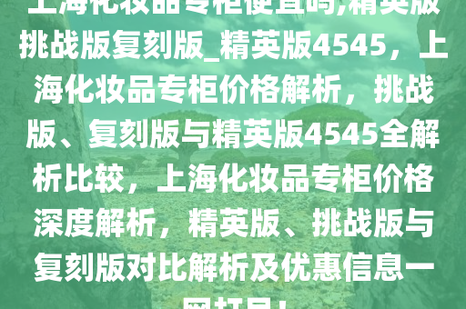 上海化妆品专柜便宜吗,精英版挑战版复刻版_精英版4545，上海化妆品专柜价格解析，挑战版、复刻版与精英版4545全解析比较，上海化妆品专柜价格深度解析，精英版、挑战版与复刻版对比解析及优惠信息一网打尽！
