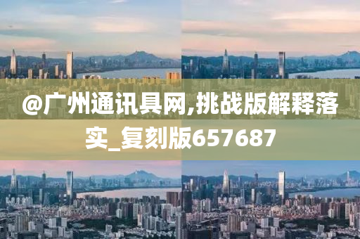 @广州通讯具网,挑战版解释落实_复刻版657687