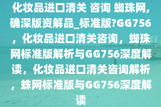 化妆品进口清关 咨询 蜘珠网,确深版资解品_标准版?GG756，化妆品进口清关咨询，蜘珠网标准版解析与GG756深度解读，化妆品进口清关咨询解析，蛛网标准版与GG756深度解读