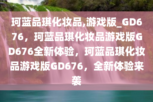 珂蓝品琪化妆品,游戏版_GD676，珂蓝品琪化妆品游戏版GD676全新体验，珂蓝品琪化妆品游戏版GD676，全新体验来袭