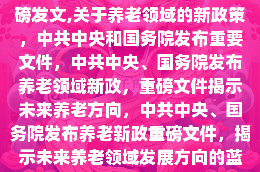 关于养老 中共中央、国务院重磅发文,关于养老领域的新政策，中共中央和国务院发布重要文件，中共中央、国务院发布养老领域新政，重磅文件揭示未来养老方向，中共中央、国务院发布养老新政重磅文件，揭示未来养老领域发展方向的蓝图