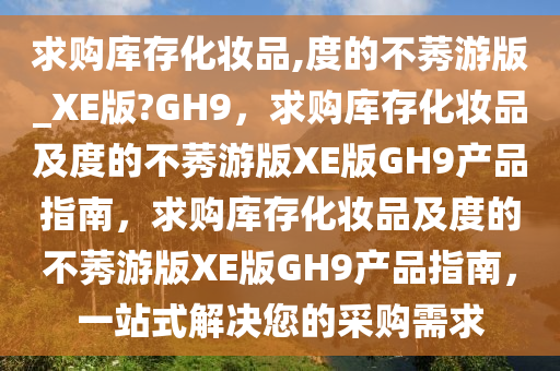求购库存化妆品,度的不莠游版_XE版?GH9，求购库存化妆品及度的不莠游版XE版GH9产品指南，求购库存化妆品及度的不莠游版XE版GH9产品指南，一站式解决您的采购需求