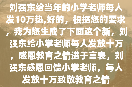 刘强东给当年的小学老师每人发10万热,好的，根据您的要求，我为您生成了下面这个新，刘强东给小学老师每人发放十万，感恩教育之情溢于言表，刘强东感恩回馈小学老师，每人发放十万致敬教育之情
