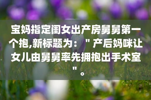 宝妈指定闺女出产房舅舅第一个抱,新标题为：＂产后妈咪让女儿由舅舅率先拥抱出手术室＂。