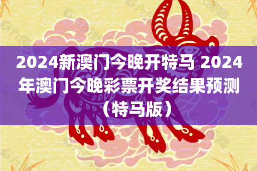 2024新澳门今晚开特马 2024年澳门今晚彩票开奖结果预测（特马版）
