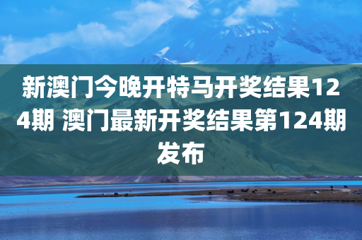 新澳门今晚开特马开奖结果124期 澳门最新开奖结果第124期发布