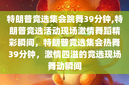 特朗普竞选集会跳舞39分钟,特朗普竞选活动现场激情舞蹈精彩瞬间，特朗普竞选集会热舞39分钟，激情四溢的竞选现场舞动瞬间
