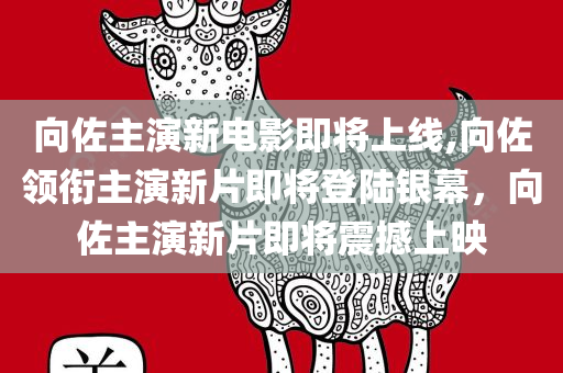 向佐主演新电影即将上线,向佐领衔主演新片即将登陆银幕，向佐主演新片即将震撼上映