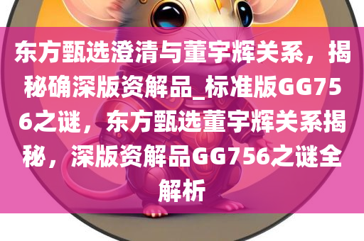东方甄选澄清与董宇辉关系，揭秘确深版资解品_标准版GG756之谜，东方甄选董宇辉关系揭秘，深版资解品GG756之谜全解析