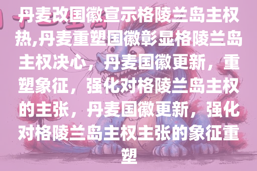 丹麦改国徽宣示格陵兰岛主权热,丹麦重塑国徽彰显格陵兰岛主权决心，丹麦国徽更新，重塑象征，强化对格陵兰岛主权的主张，丹麦国徽更新，强化对格陵兰岛主权主张的象征重塑