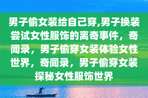男子偷女装给自己穿,男子换装尝试女性服饰的离奇事件，奇闻录，男子偷穿女装体验女性世界，奇闻录，男子偷穿女装探秘女性服饰世界