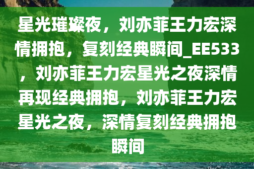 星光璀璨夜，刘亦菲王力宏深情拥抱，复刻经典瞬间_EE533，刘亦菲王力宏星光之夜深情再现经典拥抱，刘亦菲王力宏星光之夜，深情复刻经典拥抱瞬间