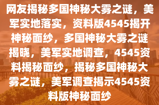 网友揭秘多国神秘大雾之谜，美军实地落实，资料版4545揭开神秘面纱，多国神秘大雾之谜揭晓，美军实地调查，4545资料揭秘面纱，揭秘多国神秘大雾之谜，美军调查揭示4545资料版神秘面纱