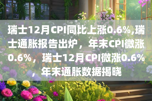 瑞士12月CPI同比上涨0.6%,瑞士通胀报告出炉，年末CPI微涨0.6%，瑞士12月CPI微涨0.6%，年末通胀数据揭晓