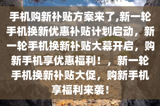 手机购新补贴方案来了,新一轮手机换新优惠补贴计划启动，新一轮手机换新补贴大幕开启，购新手机享优惠福利！，新一轮手机换新补贴大促，购新手机享福利来袭！