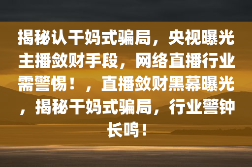 揭秘认干妈式骗局，央视曝光主播敛财手段，网络直播行业需警惕！，直播敛财黑幕曝光，揭秘干妈式骗局，行业警钟长鸣！