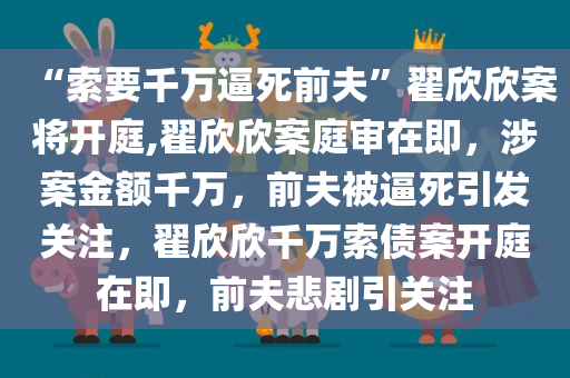 “索要千万逼死前夫”翟欣欣案将开庭,翟欣欣案庭审在即，涉案金额千万，前夫被逼死引发关注，翟欣欣千万索债案开庭在即，前夫悲剧引关注