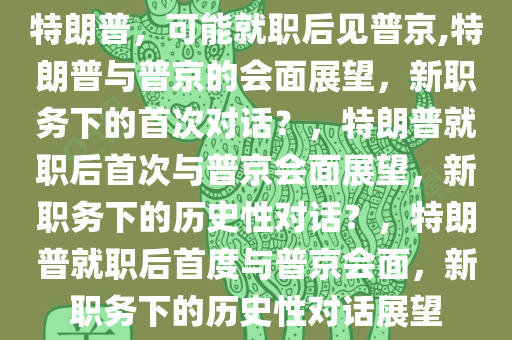 特朗普，可能就职后见普京,特朗普与普京的会面展望，新职务下的首次对话？，特朗普就职后首次与普京会面展望，新职务下的历史性对话？，特朗普就职后首度与普京会面，新职务下的历史性对话展望