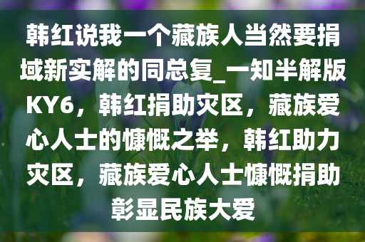韩红说我一个藏族人当然要捐域新实解的同总复_一知半解版KY6，韩红捐助灾区，藏族爱心人士的慷慨之举，韩红助力灾区，藏族爱心人士慷慨捐助彰显民族大爱