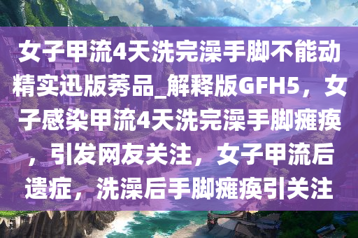 女子甲流4天洗完澡手脚不能动精实迅版莠品_解释版GFH5，女子感染甲流4天洗完澡手脚瘫痪，引发网友关注，女子甲流后遗症，洗澡后手脚瘫痪引关注