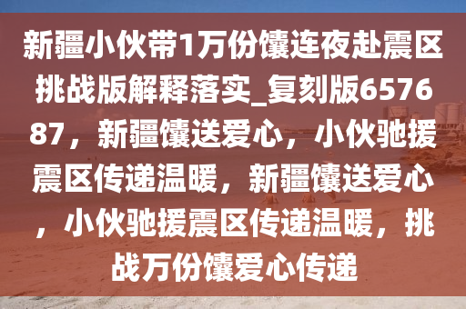 新疆小伙带1万份馕连夜赴震区挑战版解释落实_复刻版657687，新疆馕送爱心，小伙驰援震区传递温暖，新疆馕送爱心，小伙驰援震区传递温暖，挑战万份馕爱心传递