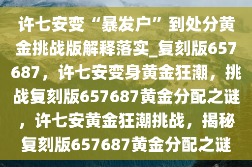 许七安变“暴发户”到处分黄金挑战版解释落实_复刻版657687，许七安变身黄金狂潮，挑战复刻版657687黄金分配之谜，许七安黄金狂潮挑战，揭秘复刻版657687黄金分配之谜