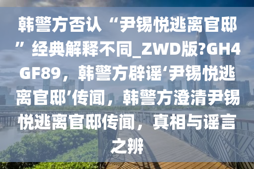韩警方否认“尹锡悦逃离官邸”经典解释不同_ZWD版?GH4GF89，韩警方辟谣‘尹锡悦逃离官邸’传闻，韩警方澄清尹锡悦逃离官邸传闻，真相与谣言之辨