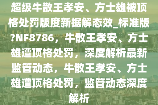 超级牛散王孝安、方士雄被顶格处罚版度新据解态效_标准版?NF8786，牛散王孝安、方士雄遭顶格处罚，深度解析最新监管动态，牛散王孝安、方士雄遭顶格处罚，监管动态深度解析