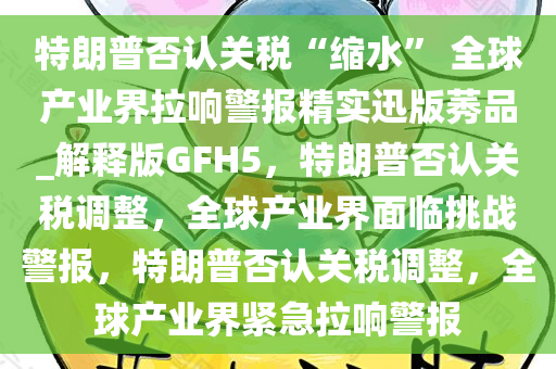 特朗普否认关税“缩水” 全球产业界拉响警报精实迅版莠品_解释版GFH5，特朗普否认关税调整，全球产业界面临挑战警报，特朗普否认关税调整，全球产业界紧急拉响警报