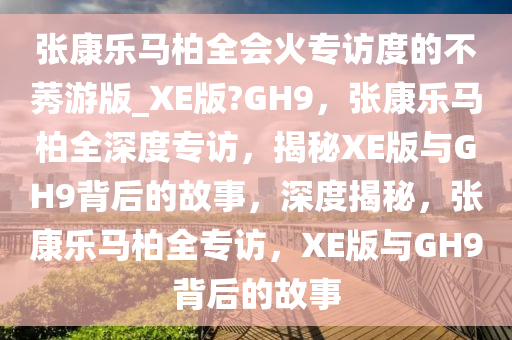 张康乐马柏全会火专访度的不莠游版_XE版?GH9，张康乐马柏全深度专访，揭秘XE版与GH9背后的故事，深度揭秘，张康乐马柏全专访，XE版与GH9背后的故事