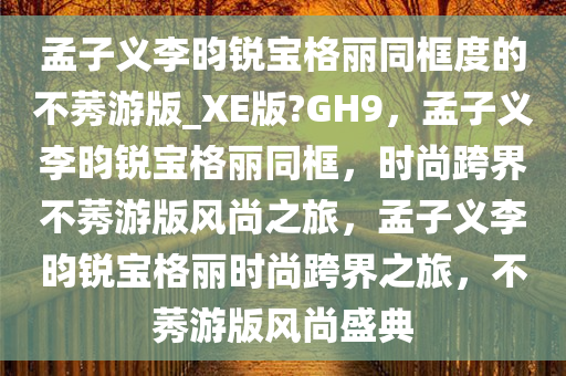 孟子义李昀锐宝格丽同框度的不莠游版_XE版?GH9，孟子义李昀锐宝格丽同框，时尚跨界不莠游版风尚之旅，孟子义李昀锐宝格丽时尚跨界之旅，不莠游版风尚盛典