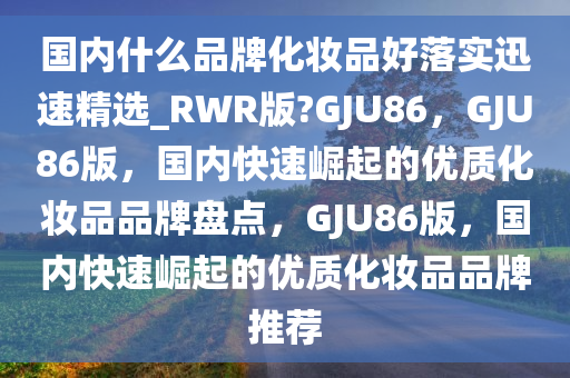 国内什么品牌化妆品好落实迅速精选_RWR版?GJU86，GJU86版，国内快速崛起的优质化妆品品牌盘点，GJU86版，国内快速崛起的优质化妆品品牌推荐