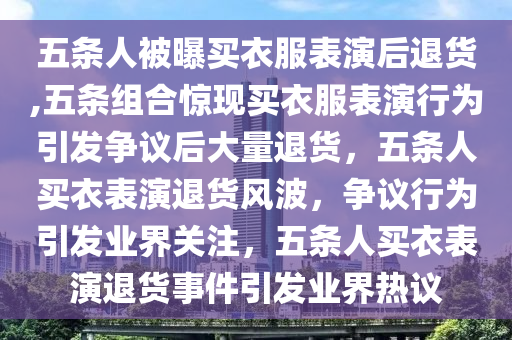 五条人被曝买衣服表演后退货,五条组合惊现买衣服表演行为引发争议后大量退货，五条人买衣表演退货风波，争议行为引发业界关注，五条人买衣表演退货事件引发业界热议