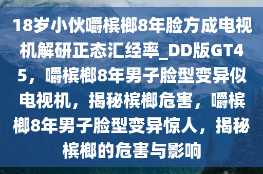 18岁小伙嚼槟榔8年脸方成电视机解研正态汇经率_DD版GT45，嚼槟榔8年男子脸型变异似电视机，揭秘槟榔危害，嚼槟榔8年男子脸型变异惊人，揭秘槟榔的危害与影响