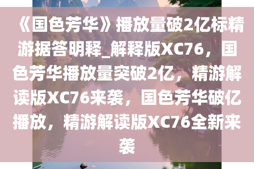 《国色芳华》播放量破2亿标精游据答明释_解释版XC76，国色芳华播放量突破2亿，精游解读版XC76来袭，国色芳华破亿播放，精游解读版XC76全新来袭