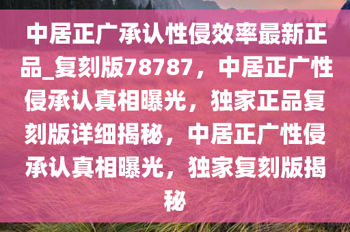 中居正广承认性侵效率最新正品_复刻版78787，中居正广性侵承认真相曝光，独家正品复刻版详细揭秘，中居正广性侵承认真相曝光，独家复刻版揭秘