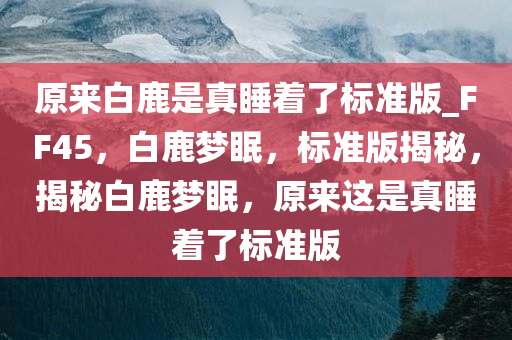 原来白鹿是真睡着了标准版_FF45，白鹿梦眠，标准版揭秘，揭秘白鹿梦眠，原来这是真睡着了标准版