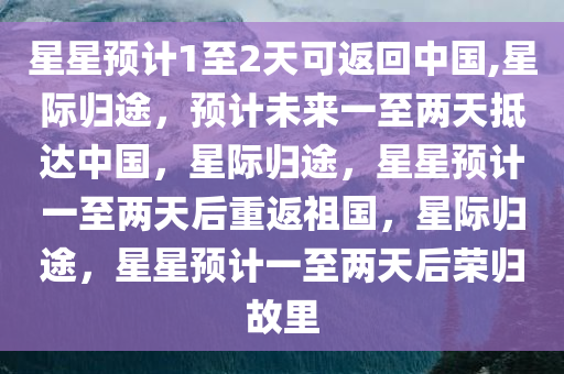 星星预计1至2天可返回中国,星际归途，预计未来一至两天抵达中国，星际归途，星星预计一至两天后重返祖国，星际归途，星星预计一至两天后荣归故里