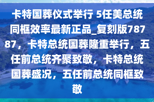 卡特国葬仪式举行 5任美总统同框效率最新正品_复刻版78787，卡特总统国葬隆重举行，五任前总统齐聚致敬，卡特总统国葬盛况，五任前总统同框致敬
