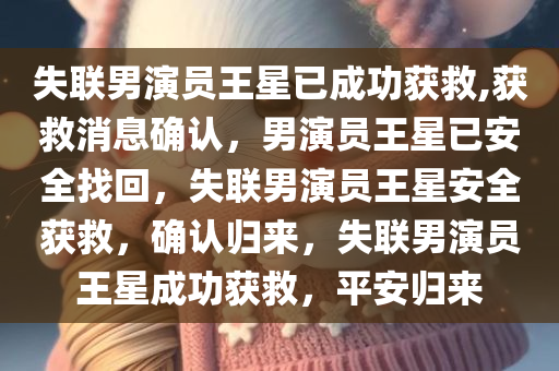 失联男演员王星已成功获救,获救消息确认，男演员王星已安全找回，失联男演员王星安全获救，确认归来，失联男演员王星成功获救，平安归来