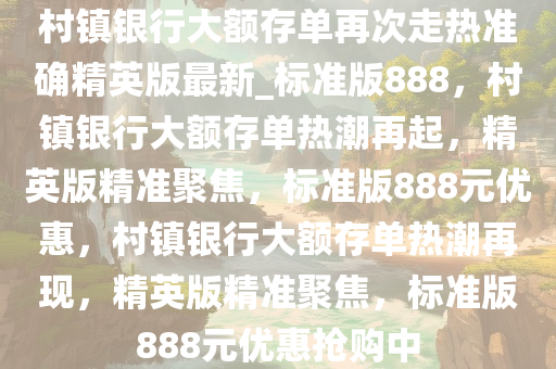 村镇银行大额存单再次走热准确精英版最新_标准版888，村镇银行大额存单热潮再起，精英版精准聚焦，标准版888元优惠，村镇银行大额存单热潮再现，精英版精准聚焦，标准版888元优惠抢购中