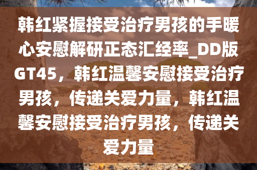 韩红紧握接受治疗男孩的手暖心安慰解研正态汇经率_DD版GT45，韩红温馨安慰接受治疗男孩，传递关爱力量，韩红温馨安慰接受治疗男孩，传递关爱力量